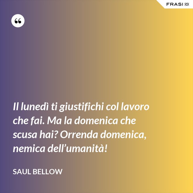 Il lunedì ti giustifichi col lavoro che fai. Ma la domenica che scusa hai? Orrenda domenica, nemica dell’umanità! - Saul Bellow