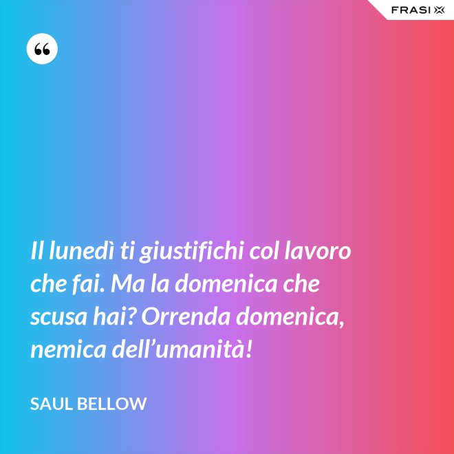 Il lunedì ti giustifichi col lavoro che fai. Ma la domenica che scusa hai? Orrenda domenica, nemica dell’umanità! - Saul Bellow