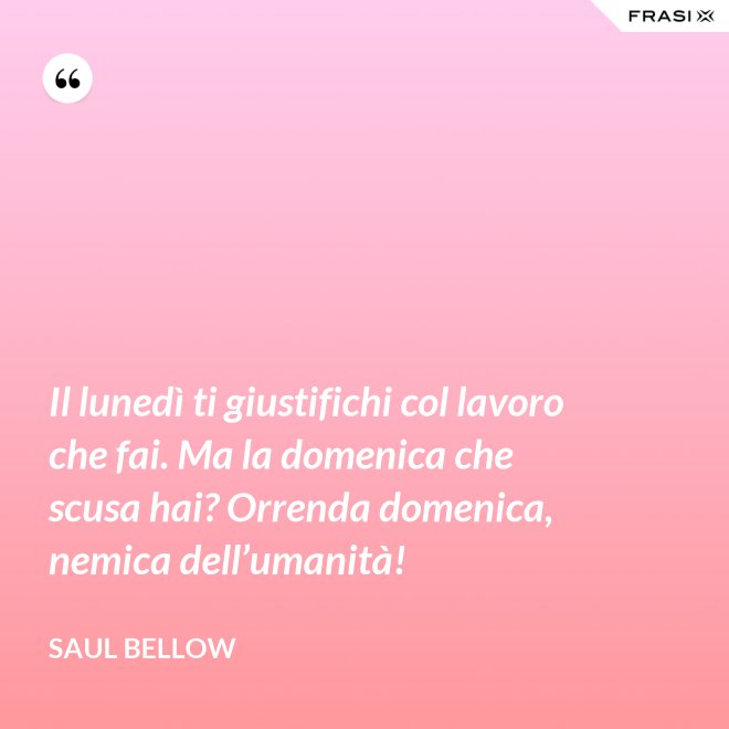 Il lunedì ti giustifichi col lavoro che fai. Ma la domenica che scusa hai? Orrenda domenica, nemica dell’umanità! - Saul Bellow