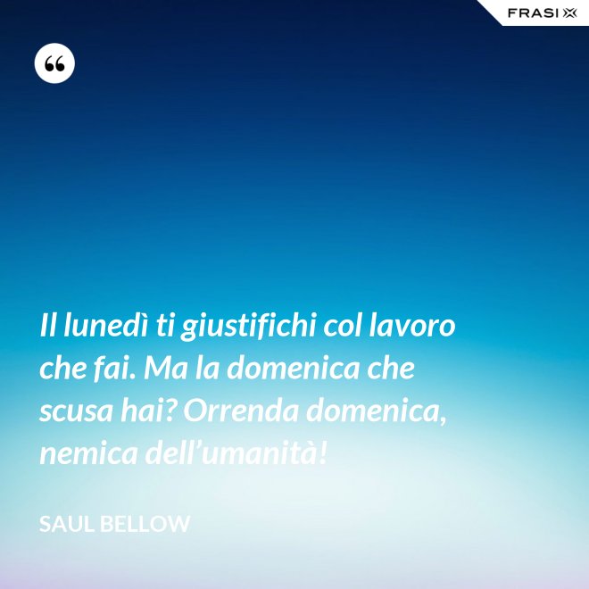 Il lunedì ti giustifichi col lavoro che fai. Ma la domenica che scusa hai? Orrenda domenica, nemica dell’umanità! - Saul Bellow