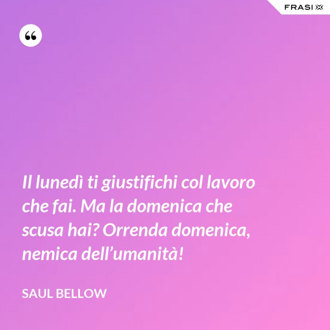 Il lunedì ti giustifichi col lavoro che fai. Ma la domenica che scusa hai? Orrenda domenica, nemica dell’umanità! - Saul Bellow