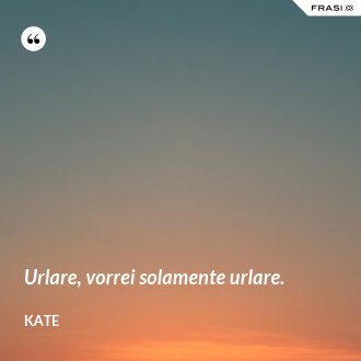 Urlare, vorrei solamente urlare. - Kate