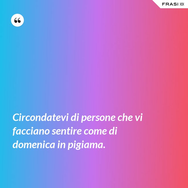 Circondatevi di persone che vi facciano sentire come di domenica in pigiama. - Anonimo