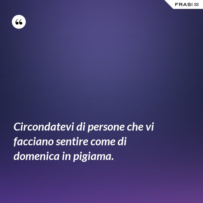 Circondatevi di persone che vi facciano sentire come di domenica in pigiama. - Anonimo