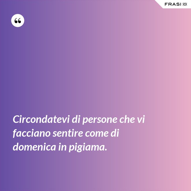 Circondatevi di persone che vi facciano sentire come di domenica in pigiama. - Anonimo