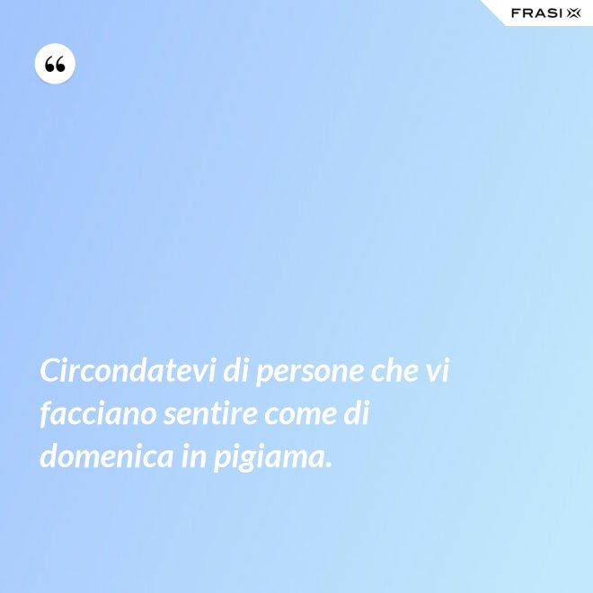 Circondatevi di persone che vi facciano sentire come di domenica in pigiama. - Anonimo