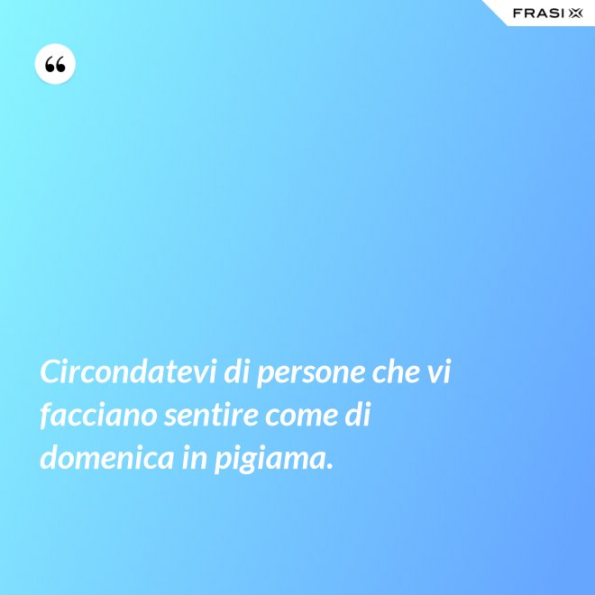 Circondatevi di persone che vi facciano sentire come di domenica in pigiama. - Anonimo