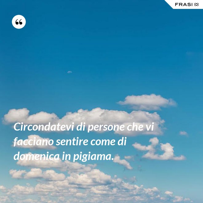 Circondatevi di persone che vi facciano sentire come di domenica in pigiama. - Anonimo