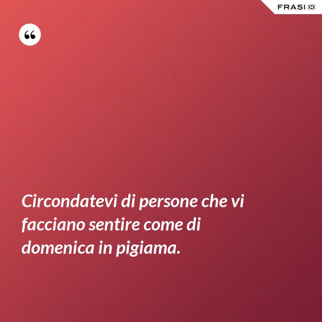 Circondatevi di persone che vi facciano sentire come di domenica in pigiama. - Anonimo