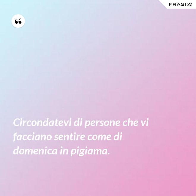 Circondatevi di persone che vi facciano sentire come di domenica in pigiama. - Anonimo