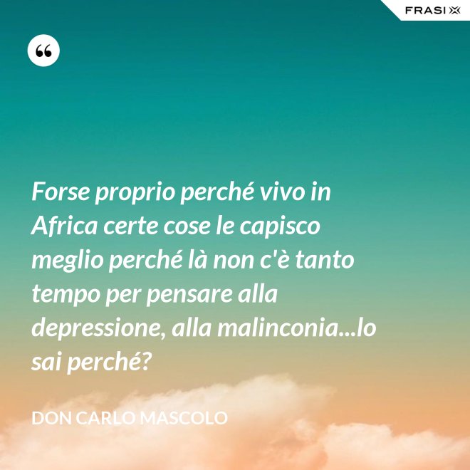 Forse proprio perché vivo in Africa certe cose le capisco meglio perché là non c'è tanto tempo per pensare alla depressione, alla malinconia...lo sai perché? - Don Carlo Mascolo