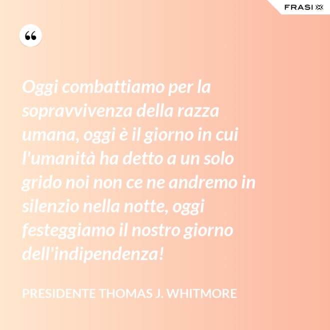 Oggi combattiamo per la sopravvivenza della razza umana, oggi è il giorno in cui l'umanità ha detto a un solo grido noi non ce ne andremo in silenzio nella notte, oggi festeggiamo il nostro giorno dell'indipendenza! - Presidente Thomas J. Whitmore