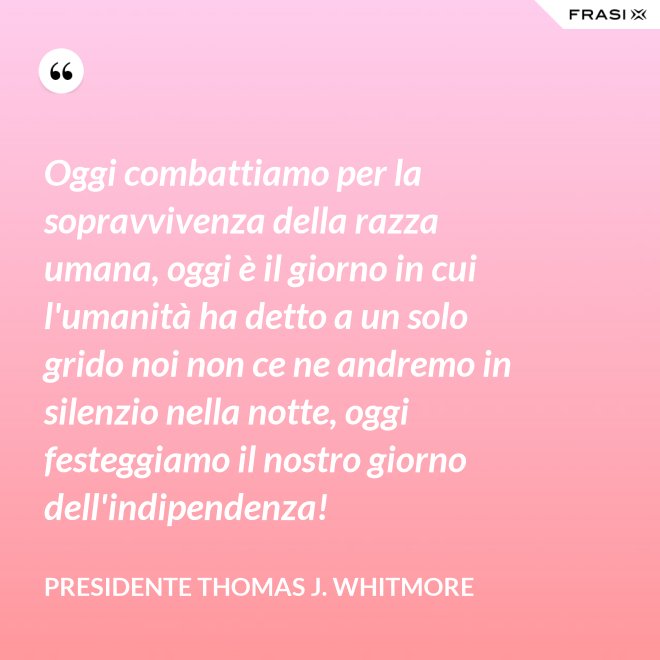 Oggi combattiamo per la sopravvivenza della razza umana, oggi è il giorno in cui l'umanità ha detto a un solo grido noi non ce ne andremo in silenzio nella notte, oggi festeggiamo il nostro giorno dell'indipendenza! - Presidente Thomas J. Whitmore