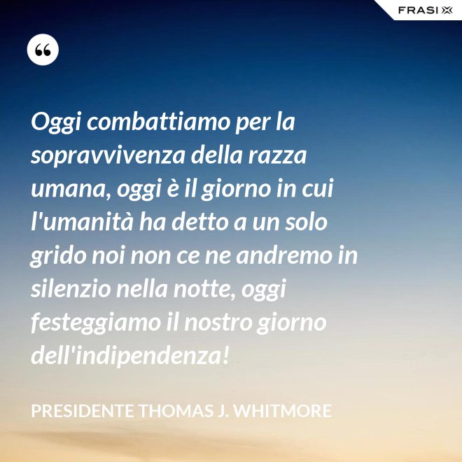 Oggi combattiamo per la sopravvivenza della razza umana, oggi è il giorno in cui l'umanità ha detto a un solo grido noi non ce ne andremo in silenzio nella notte, oggi festeggiamo il nostro giorno dell'indipendenza! - Presidente Thomas J. Whitmore