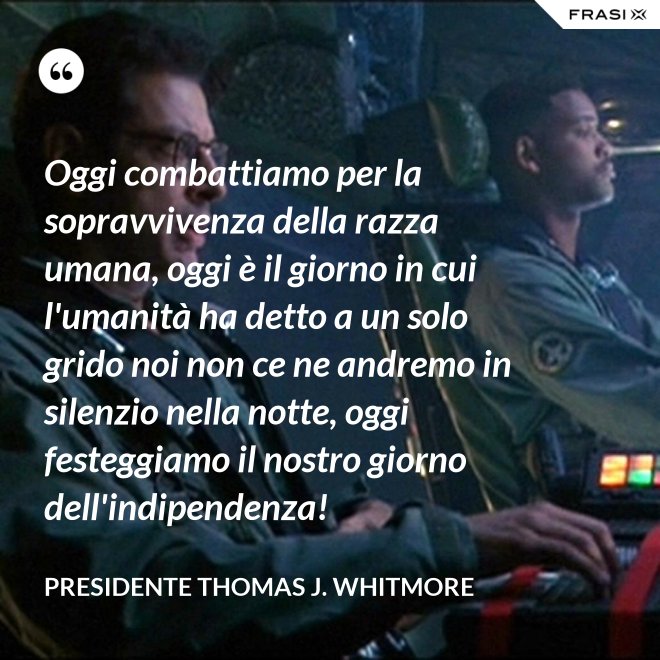 Oggi combattiamo per la sopravvivenza della razza umana, oggi è il giorno in cui l'umanità ha detto a un solo grido noi non ce ne andremo in silenzio nella notte, oggi festeggiamo il nostro giorno dell'indipendenza! - Presidente Thomas J. Whitmore