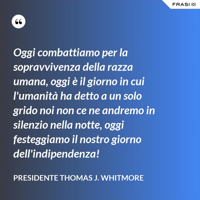 Oggi combattiamo per la sopravvivenza della razza umana, oggi è il giorno in cui l'umanità ha detto a un solo grido noi non ce ne andremo in silenzio nella notte, oggi festeggiamo il nostro giorno dell'indipendenza! - Presidente Thomas J. Whitmore