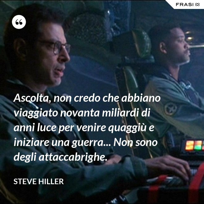 Ascolta, non credo che abbiano viaggiato novanta miliardi di anni luce per venire quaggiù e iniziare una guerra... Non sono degli attaccabrighe. - Steve Hiller