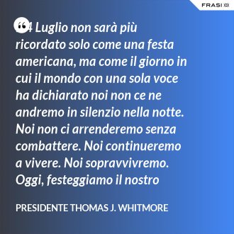 Il 4 Luglio non sarà più ricordato solo come una festa americana, ma come il giorno in cui il mondo con una sola voce ha dichiarato noi non ce ne andremo in silenzio nella notte. Noi non ci arrenderemo senza combattere. Noi continueremo a vivere. Noi sopravvivremo. Oggi, festeggiamo il nostro giorno dell'Indipendenza. - Presidente Thomas J. Whitmore