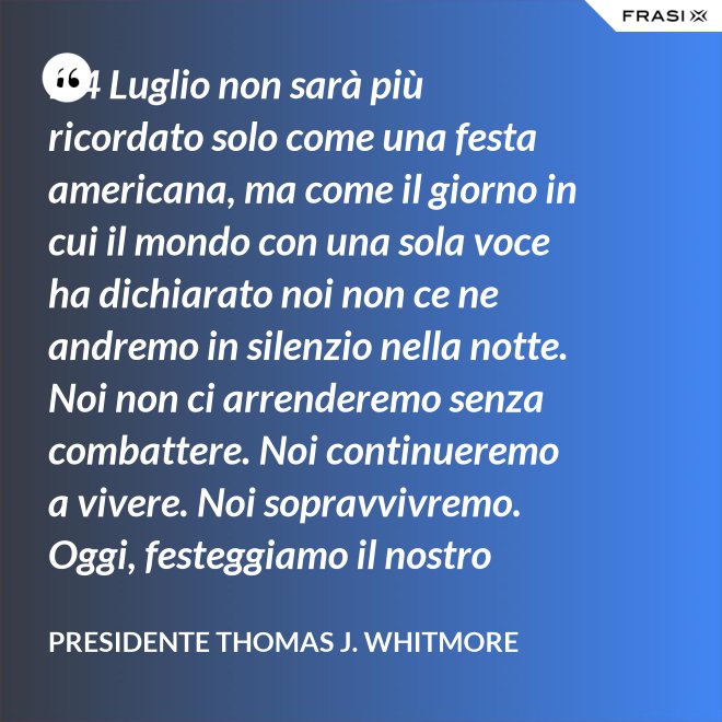 Il 4 Luglio non sarà più ricordato solo come una festa americana, ma come il giorno in cui il mondo con una sola voce ha dichiarato noi non ce ne andremo in silenzio nella notte. Noi non ci arrenderemo senza combattere. Noi continueremo a vivere. Noi sopravvivremo. Oggi, festeggiamo il nostro giorno dell'Indipendenza. - Presidente Thomas J. Whitmore