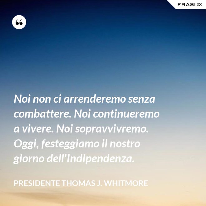 Noi non ci arrenderemo senza combattere. Noi continueremo a vivere. Noi sopravvivremo. Oggi, festeggiamo il nostro giorno dell'Indipendenza. - Presidente Thomas J. Whitmore