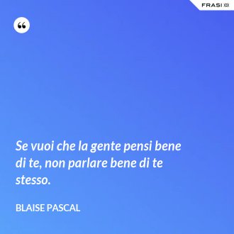 Se vuoi che la gente pensi bene di te, non parlare bene di te stesso. - Blaise Pascal