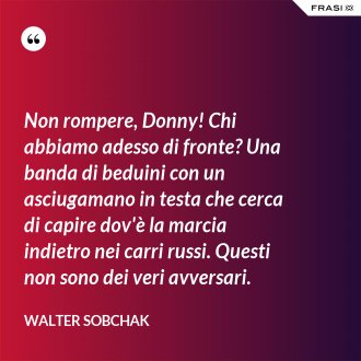 Non rompere, Donny! Chi abbiamo adesso di fronte? Una banda di beduini con un asciugamano in testa che cerca di capire dov'è la marcia indietro nei carri russi. Questi non sono dei veri avversari. - Walter Sobchak