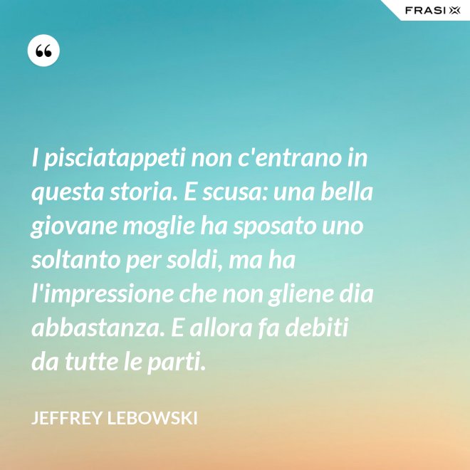 I pisciatappeti non c'entrano in questa storia. E scusa: una bella giovane moglie ha sposato uno soltanto per soldi, ma ha l'impressione che non gliene dia abbastanza. E allora fa debiti da tutte le parti. - Jeffrey Lebowski