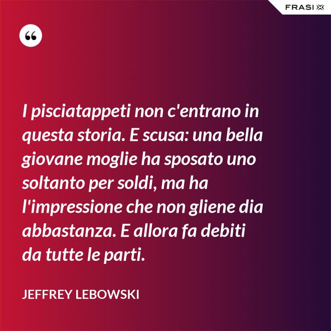 I pisciatappeti non c'entrano in questa storia. E scusa: una bella giovane moglie ha sposato uno soltanto per soldi, ma ha l'impressione che non gliene dia abbastanza. E allora fa debiti da tutte le parti. - Jeffrey Lebowski