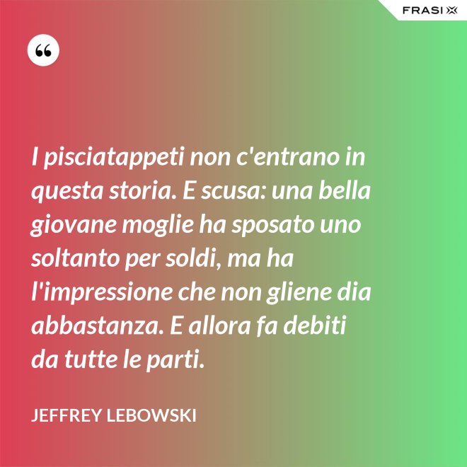 I pisciatappeti non c'entrano in questa storia. E scusa: una bella giovane moglie ha sposato uno soltanto per soldi, ma ha l'impressione che non gliene dia abbastanza. E allora fa debiti da tutte le parti. - Jeffrey Lebowski
