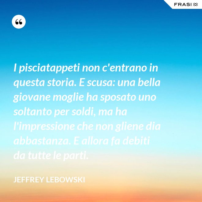 I pisciatappeti non c'entrano in questa storia. E scusa: una bella giovane moglie ha sposato uno soltanto per soldi, ma ha l'impressione che non gliene dia abbastanza. E allora fa debiti da tutte le parti. - Jeffrey Lebowski