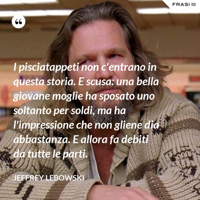 I pisciatappeti non c'entrano in questa storia. E scusa: una bella giovane moglie ha sposato uno soltanto per soldi, ma ha l'impressione che non gliene dia abbastanza. E allora fa debiti da tutte le parti. - Jeffrey Lebowski