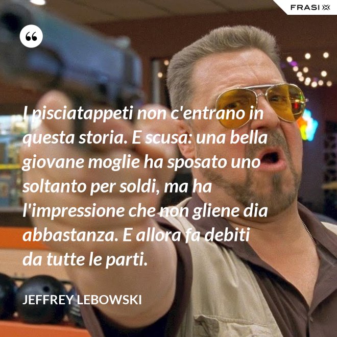 I pisciatappeti non c'entrano in questa storia. E scusa: una bella giovane moglie ha sposato uno soltanto per soldi, ma ha l'impressione che non gliene dia abbastanza. E allora fa debiti da tutte le parti. - Jeffrey Lebowski