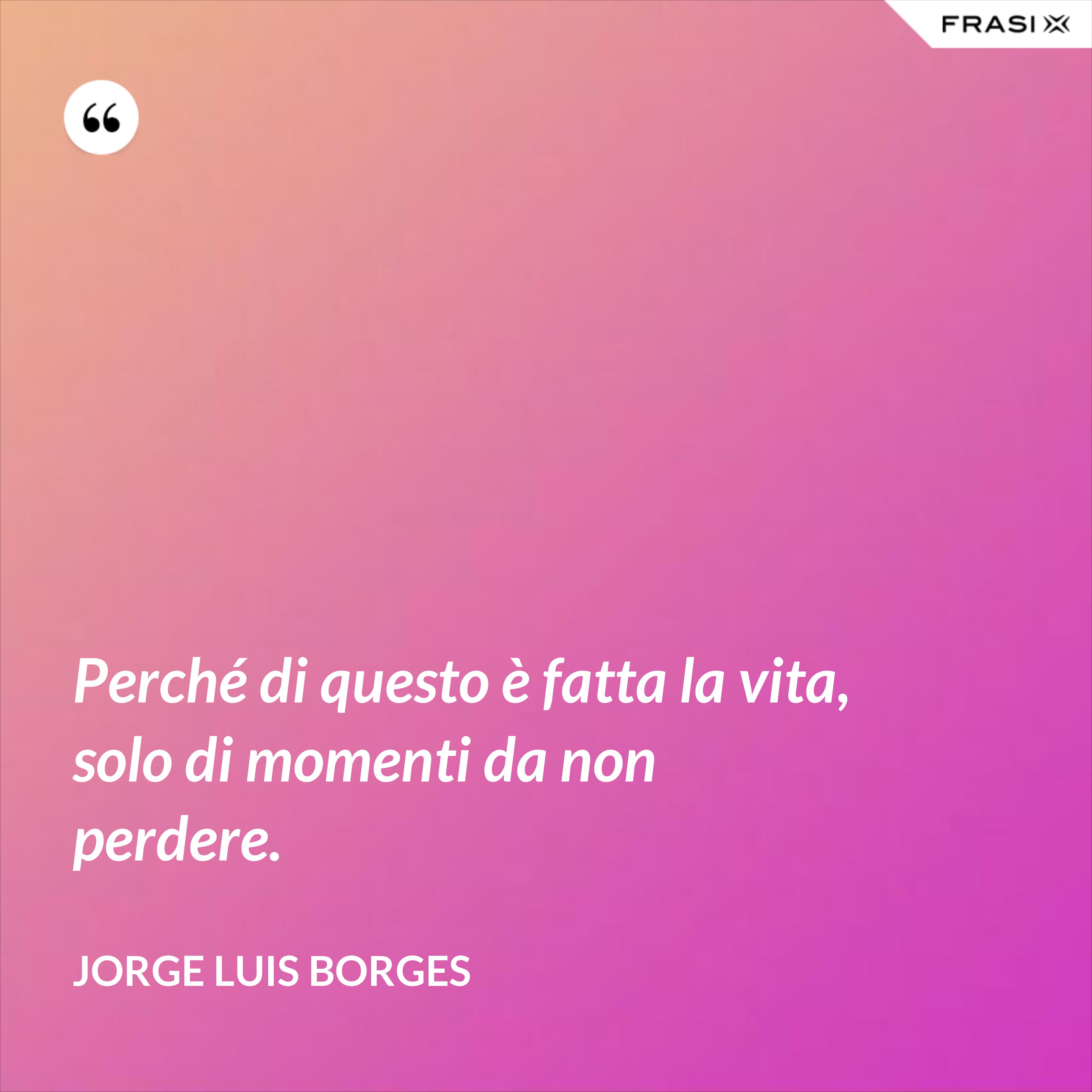 Perché di questo è fatta la vita, solo di momenti da non perdere. - Jorge Luis Borges