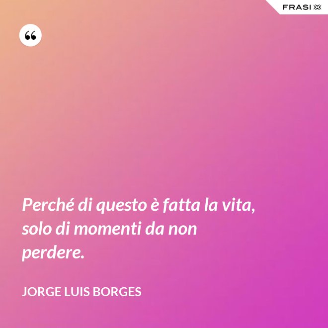 Perché di questo è fatta la vita, solo di momenti da non perdere. - Jorge Luis Borges