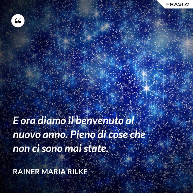E ora diamo il benvenuto al nuovo anno. Pieno di cose che non ci sono mai state. - Rainer Maria Rilke