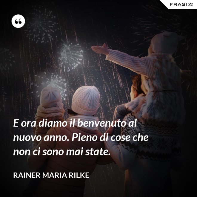 E ora diamo il benvenuto al nuovo anno. Pieno di cose che non ci sono mai state. - Rainer Maria Rilke