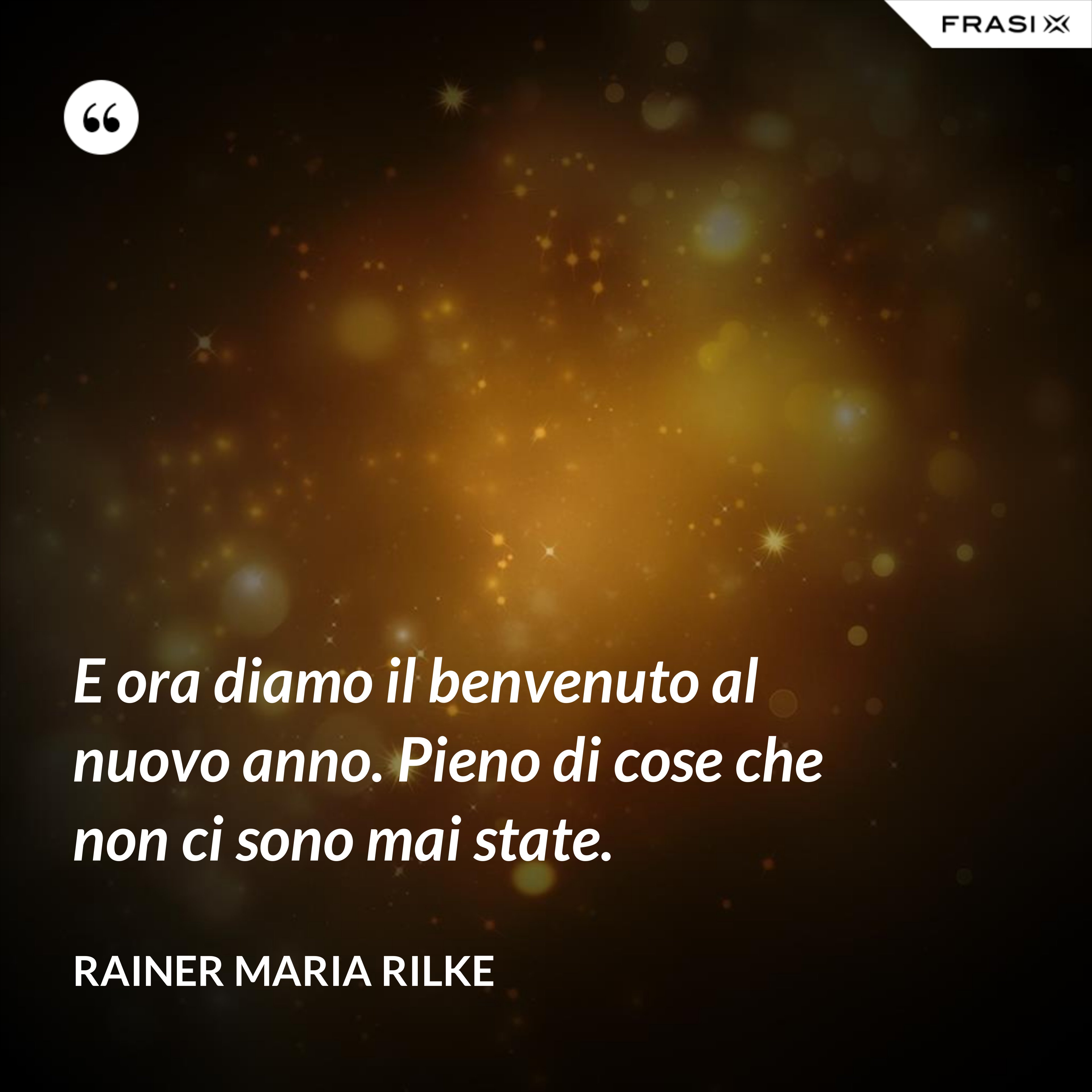 E ora diamo il benvenuto al nuovo anno. Pieno di cose che non ci sono mai state. - Rainer Maria Rilke
