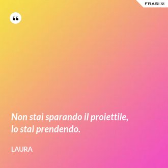 Non stai sparando il proiettile, lo stai prendendo. - Laura