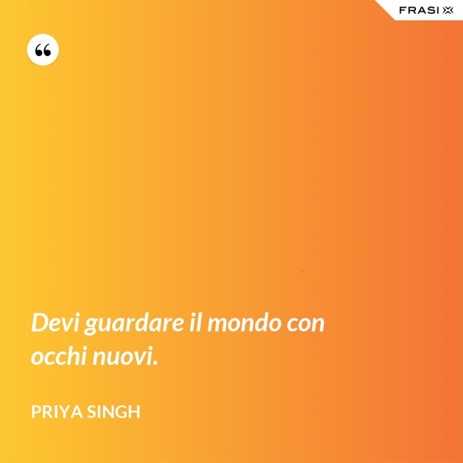 Devi guardare il mondo con occhi nuovi. - Priya Singh