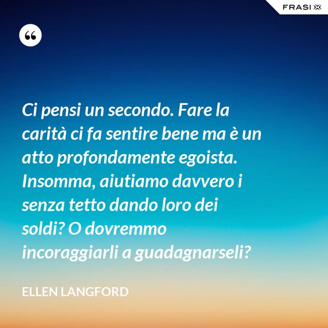 Ci pensi un secondo. Fare la carità ci fa sentire bene ma è un atto profondamente egoista. Insomma, aiutiamo davvero i senza tetto dando loro dei soldi? O dovremmo incoraggiarli a guadagnarseli? - Ellen Langford