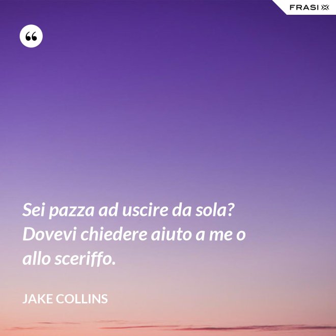 Sei pazza ad uscire da sola? Dovevi chiedere aiuto a me o allo sceriffo. - Jake Collins