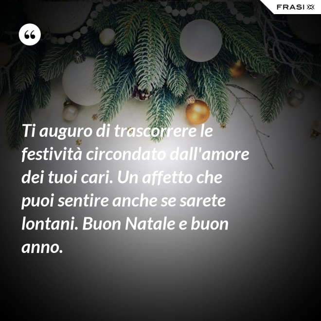 Ti auguro di trascorrere le festività circondato dall'amore dei tuoi cari. Un affetto che puoi sentire anche se sarete lontani. Buon Natale e buon anno. - Anonimo