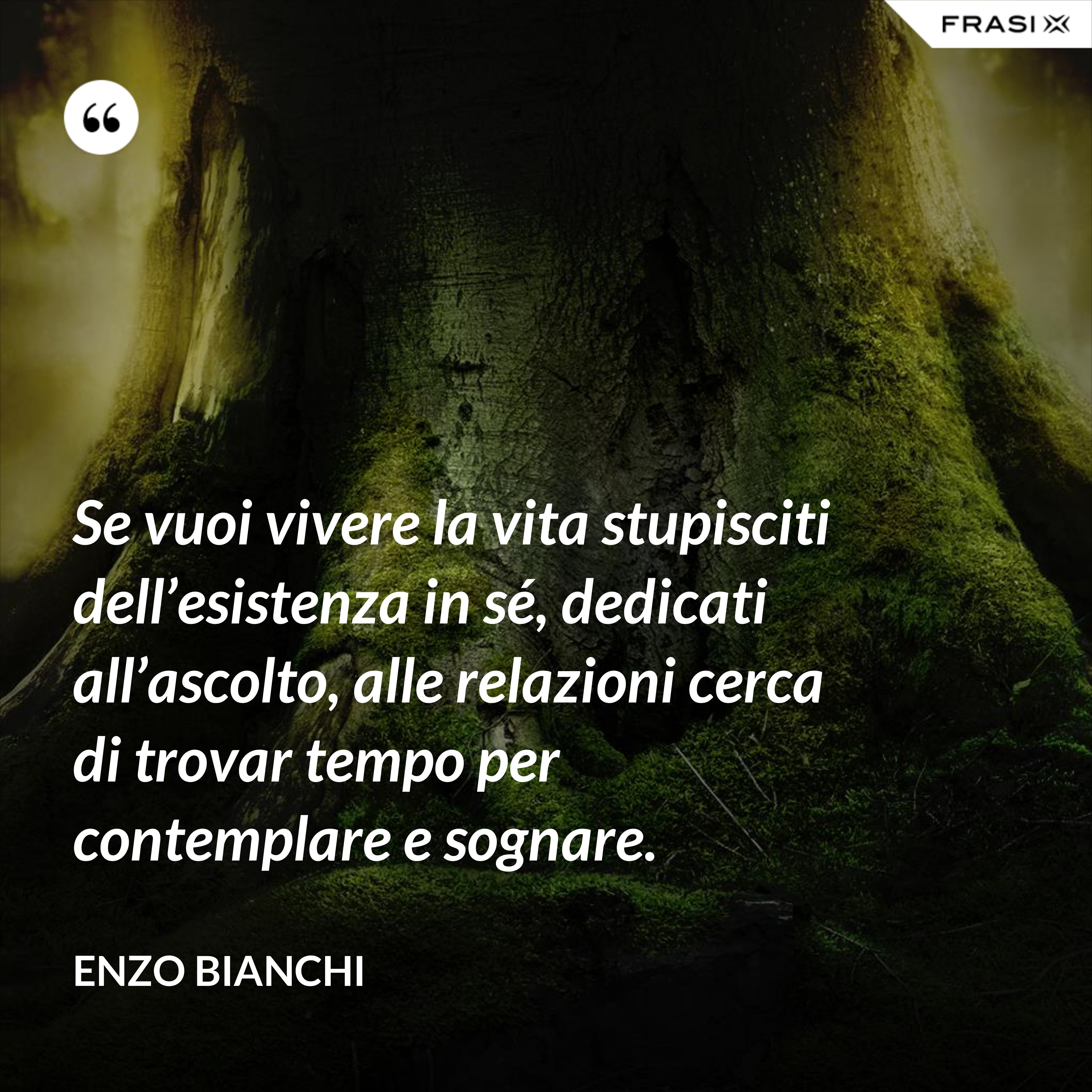 Se vuoi vivere la vita stupisciti dell’esistenza in sé, dedicati all’ascolto, alle relazioni cerca di trovar tempo per contemplare e sognare. - Enzo Bianchi