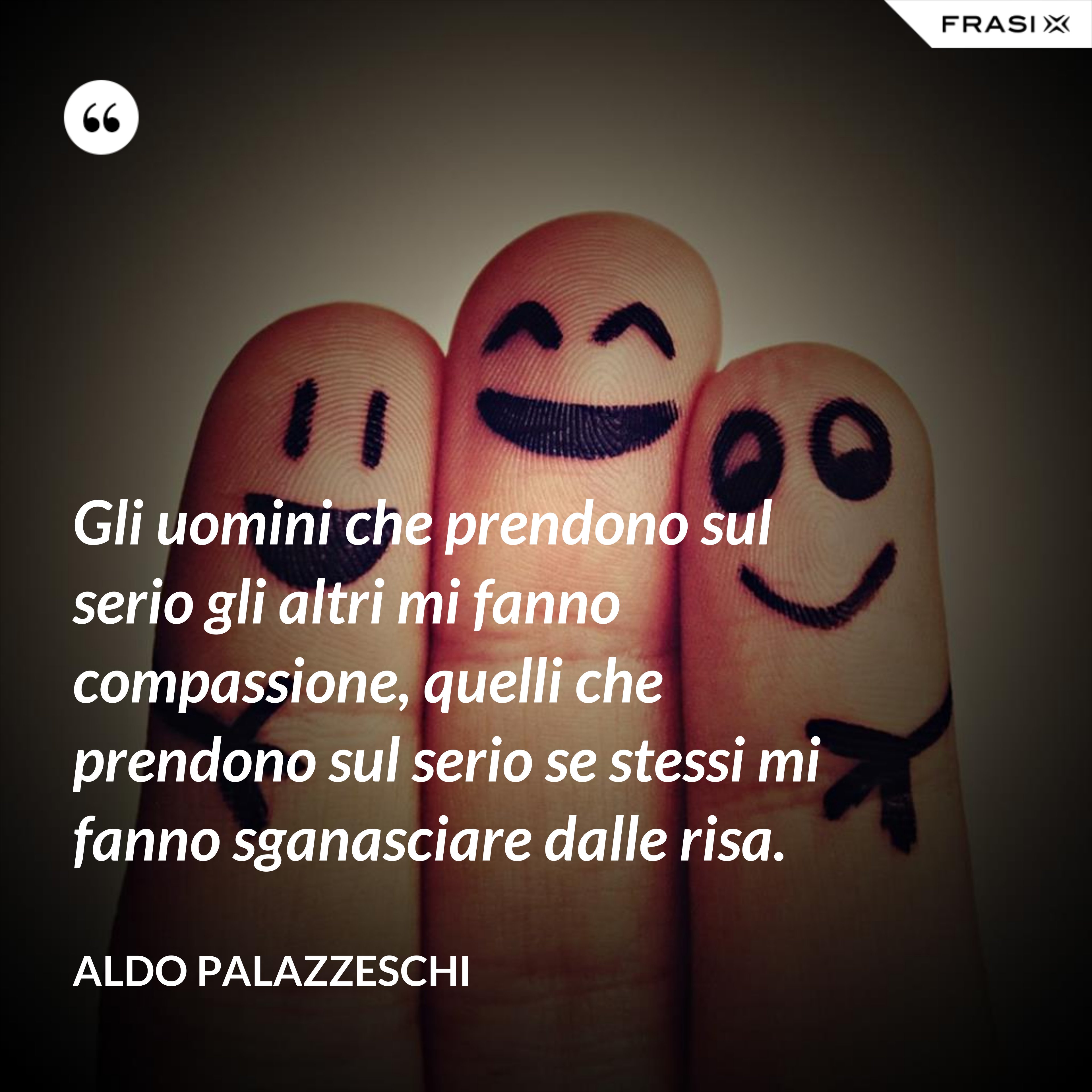 Gli uomini che prendono sul serio gli altri mi fanno compassione, quelli che prendono sul serio se stessi mi fanno sganasciare dalle risa. - Aldo Palazzeschi