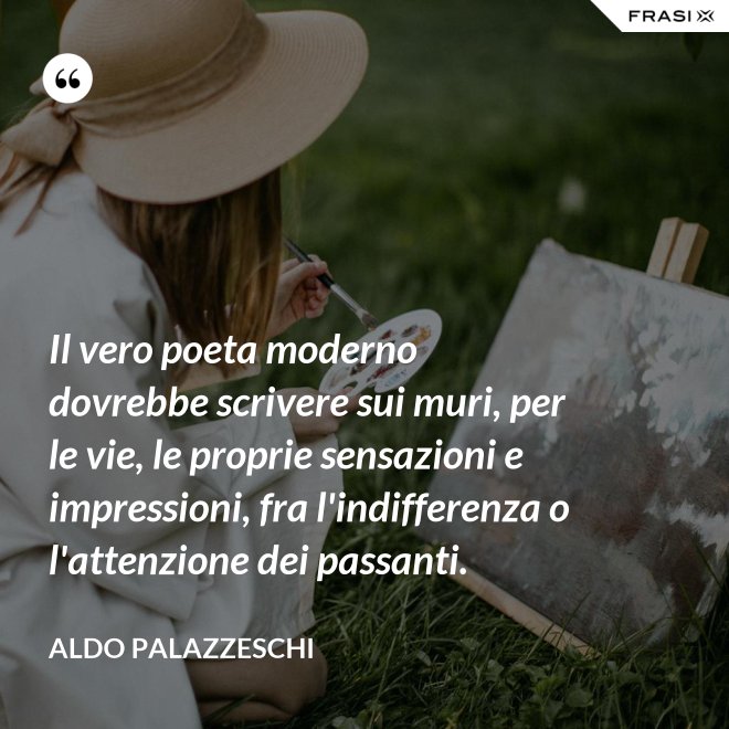 Il vero poeta moderno dovrebbe scrivere sui muri, per le vie, le proprie sensazioni e impressioni, fra l'indifferenza o l'attenzione dei passanti. - Aldo Palazzeschi