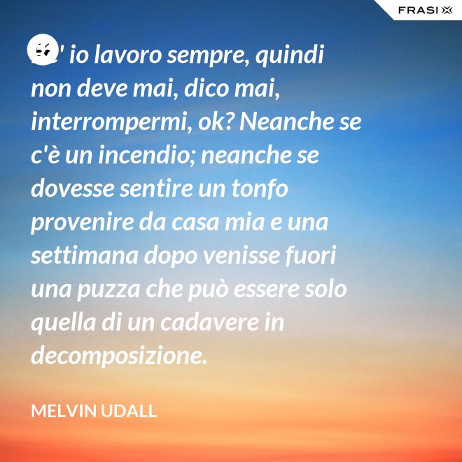 Be' io lavoro sempre, quindi non deve mai, dico mai, interrompermi, ok? Neanche se c'è un incendio; neanche se dovesse sentire un tonfo provenire da casa mia e una settimana dopo venisse fuori una puzza che può essere solo quella di un cadavere in decomposizione. - Melvin Udall