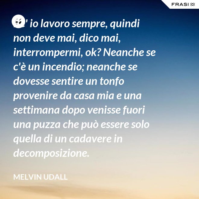 Be' io lavoro sempre, quindi non deve mai, dico mai, interrompermi, ok? Neanche se c'è un incendio; neanche se dovesse sentire un tonfo provenire da casa mia e una settimana dopo venisse fuori una puzza che può essere solo quella di un cadavere in decomposizione. - Melvin Udall