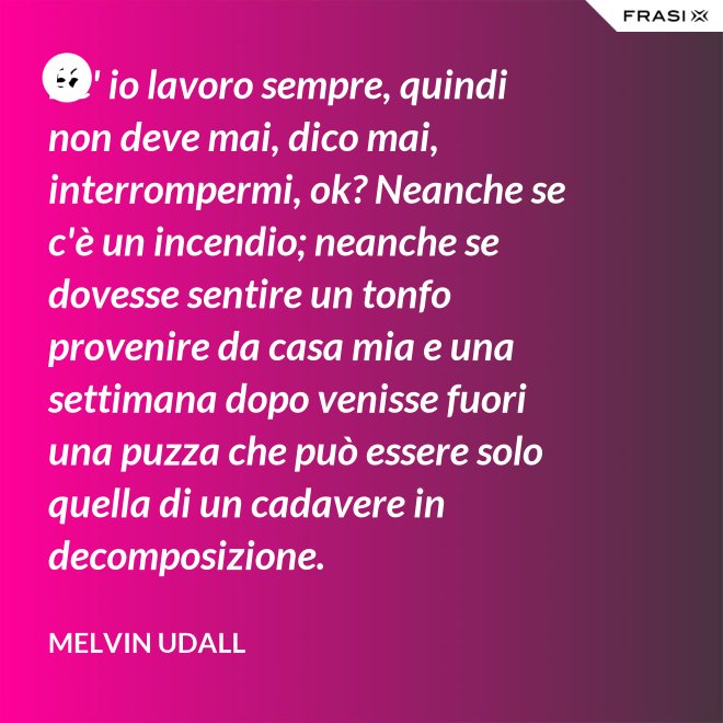 Be' io lavoro sempre, quindi non deve mai, dico mai, interrompermi, ok? Neanche se c'è un incendio; neanche se dovesse sentire un tonfo provenire da casa mia e una settimana dopo venisse fuori una puzza che può essere solo quella di un cadavere in decomposizione. - Melvin Udall