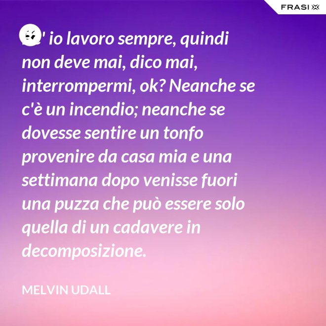 Be' io lavoro sempre, quindi non deve mai, dico mai, interrompermi, ok? Neanche se c'è un incendio; neanche se dovesse sentire un tonfo provenire da casa mia e una settimana dopo venisse fuori una puzza che può essere solo quella di un cadavere in decomposizione. - Melvin Udall