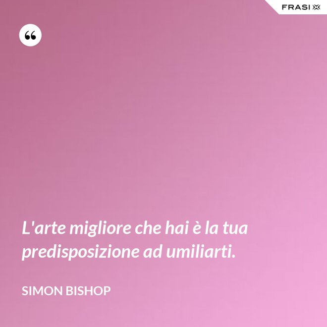 L'arte migliore che hai è la tua predisposizione ad umiliarti. - Simon Bishop